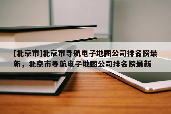 [北京市]北京市導航電子地圖公司排名榜最新，北京市導航電子地圖公司排名榜最新