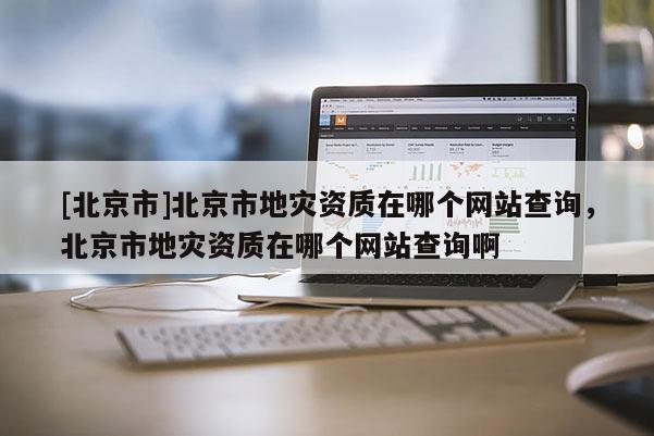 [北京市]北京市地災資質在哪個網站查詢，北京市地災資質在哪個網站查詢啊