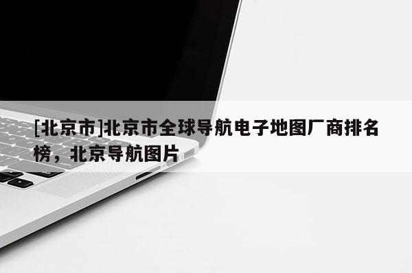 [北京市]北京市全球導航電子地圖廠商排名榜，北京導航圖片