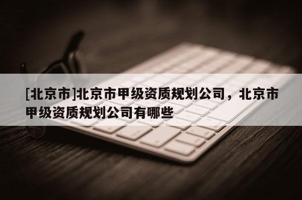 [北京市]北京市甲級資質規劃公司，北京市甲級資質規劃公司有哪些