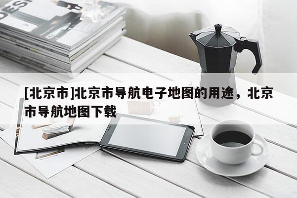 [北京市]北京市導航電子地圖的用途，北京市導航地圖下載