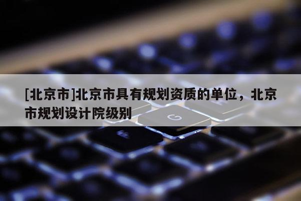 [北京市]北京市具有規劃資質的單位，北京市規劃設計院級別