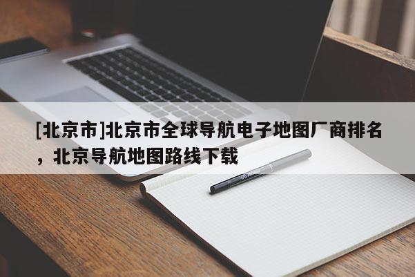 [北京市]北京市全球導航電子地圖廠商排名，北京導航地圖路線下載