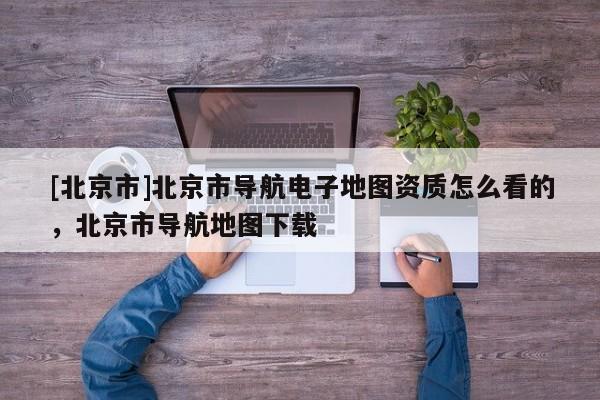 [北京市]北京市導航電子地圖資質怎么看的，北京市導航地圖下載