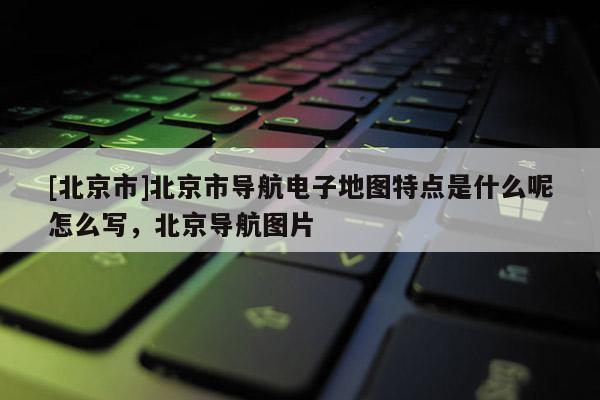 [北京市]北京市導航電子地圖特點是什么呢怎么寫，北京導航圖片