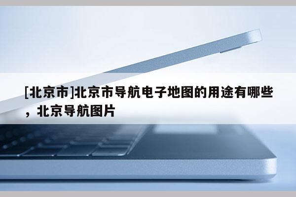 [北京市]北京市導航電子地圖的用途有哪些，北京導航圖片