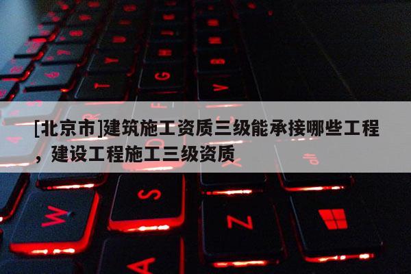 [北京市]建筑施工資質三級能承接哪些工程，建設工程施工三級資質