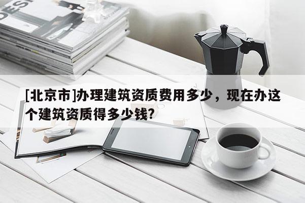 [北京市]辦理建筑資質費用多少，現在辦這個建筑資質得多少錢?
