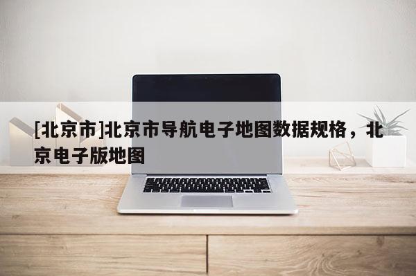 [北京市]北京市導航電子地圖數據規格，北京電子版地圖