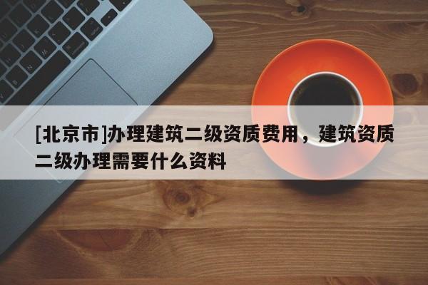 [北京市]辦理建筑二級資質費用，建筑資質二級辦理需要什么資料
