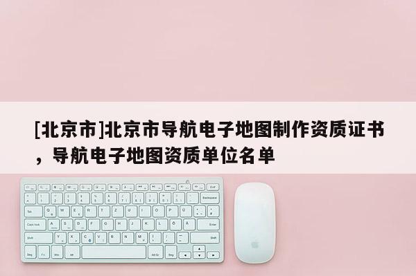 [北京市]北京市導(dǎo)航電子地圖制作資質(zhì)證書，導(dǎo)航電子地圖資質(zhì)單位名單