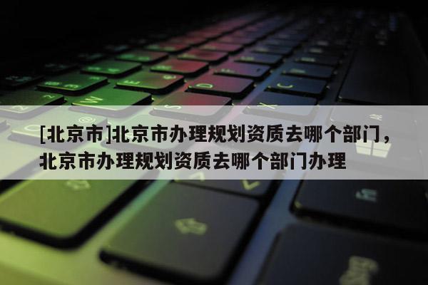 [北京市]北京市辦理規劃資質去哪個部門，北京市辦理規劃資質去哪個部門辦理