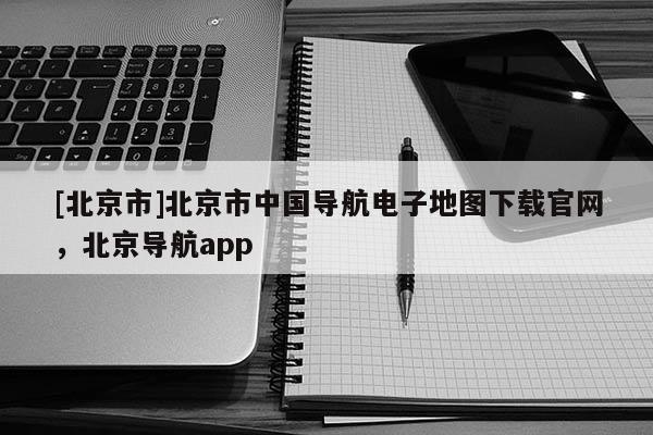 [北京市]北京市中國導(dǎo)航電子地圖下載官網(wǎng)，北京導(dǎo)航app