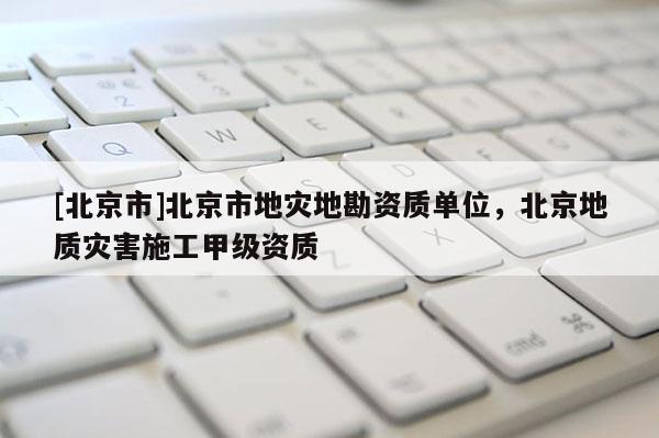 [北京市]北京市地災地勘資質單位，北京地質災害施工甲級資質
