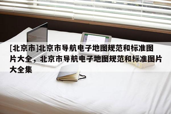[北京市]北京市導(dǎo)航電子地圖規(guī)范和標(biāo)準(zhǔn)圖片大全，北京市導(dǎo)航電子地圖規(guī)范和標(biāo)準(zhǔn)圖片大全集