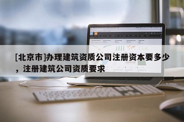 [北京市]辦理建筑資質公司注冊資本要多少，注冊建筑公司資質要求