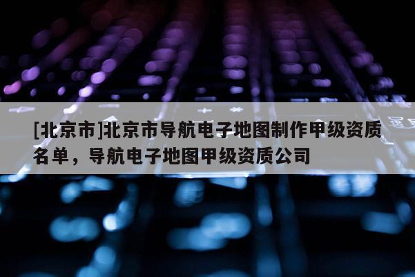 [北京市]北京市導航電子地圖制作甲級資質(zhì)名單，導航電子地圖甲級資質(zhì)公司