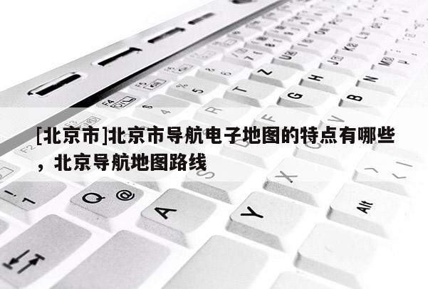 [北京市]北京市導航電子地圖的特點有哪些，北京導航地圖路線