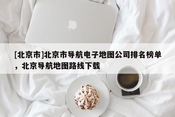 [北京市]北京市導航電子地圖公司排名榜單，北京導航地圖路線下載