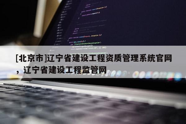 [北京市]遼寧省建設工程資質管理系統官網，遼寧省建設工程監管網