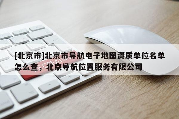 [北京市]北京市導航電子地圖資質單位名單怎么查，北京導航位置服務有限公司