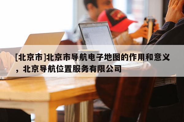 [北京市]北京市導航電子地圖的作用和意義，北京導航位置服務有限公司