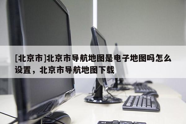 [北京市]北京市導航地圖是電子地圖嗎怎么設置，北京市導航地圖下載
