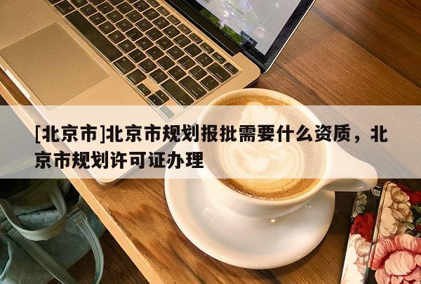 [北京市]北京市規劃報批需要什么資質，北京市規劃許可證辦理