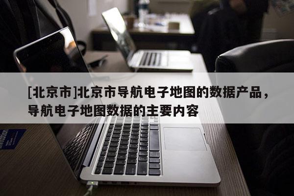 [北京市]北京市導航電子地圖的數據產品，導航電子地圖數據的主要內容