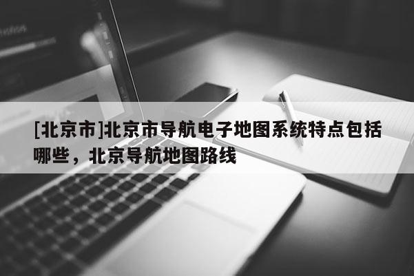 [北京市]北京市導航電子地圖系統特點包括哪些，北京導航地圖路線