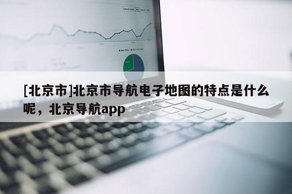 [北京市]北京市導航電子地圖的特點是什么呢，北京導航app