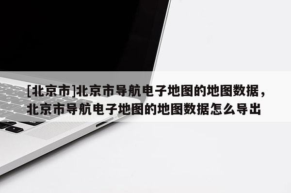 [北京市]北京市導航電子地圖的地圖數據，北京市導航電子地圖的地圖數據怎么導出