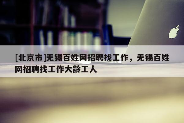 [北京市]無錫百姓網招聘找工作，無錫百姓網招聘找工作大齡工人