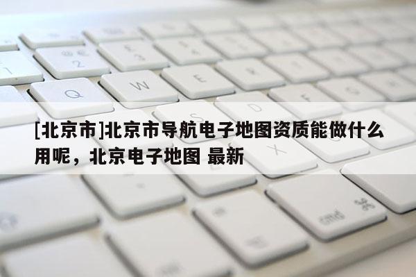 [北京市]北京市導航電子地圖資質能做什么用呢，北京電子地圖 最新