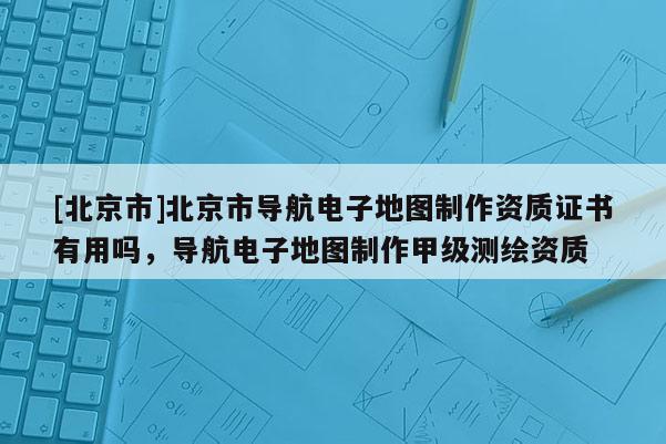 [北京市]北京市導航電子地圖制作資質證書有用嗎，導航電子地圖制作甲級測繪資質