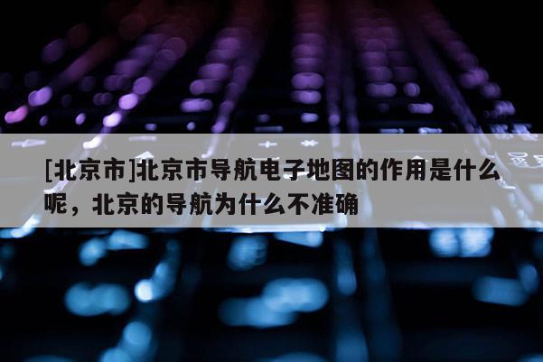 [北京市]北京市導航電子地圖的作用是什么呢，北京的導航為什么不準確
