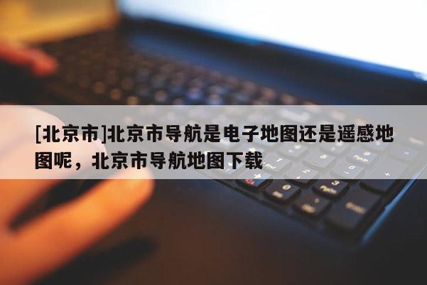 [北京市]北京市導航是電子地圖還是遙感地圖呢，北京市導航地圖下載