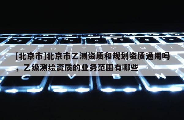 [北京市]北京市乙測資質(zhì)和規(guī)劃資質(zhì)通用嗎，乙級(jí)測繪資質(zhì)的業(yè)務(wù)范圍有哪些