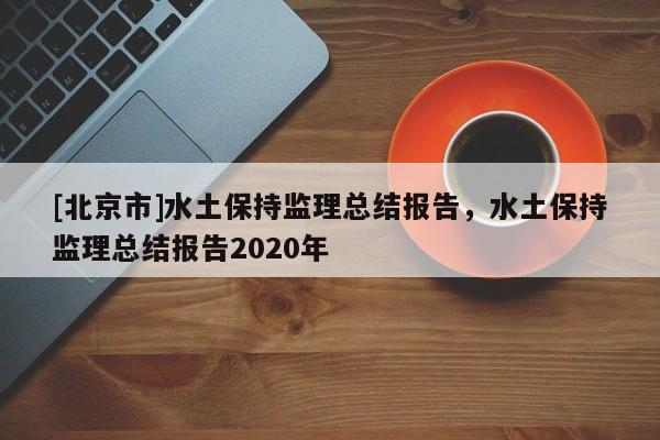 [北京市]水土保持監理總結報告，水土保持監理總結報告2020年