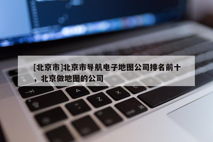 [北京市]北京市導(dǎo)航電子地圖公司排名前十，北京做地圖的公司