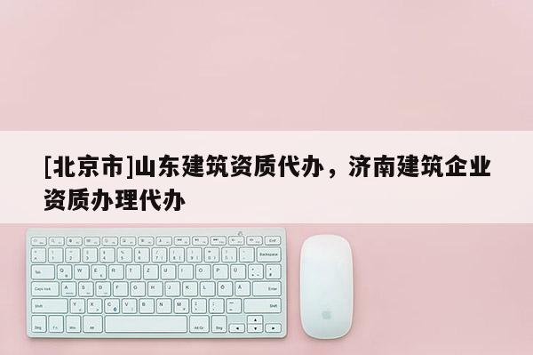 [北京市]山東建筑資質代辦，濟南建筑企業資質辦理代辦