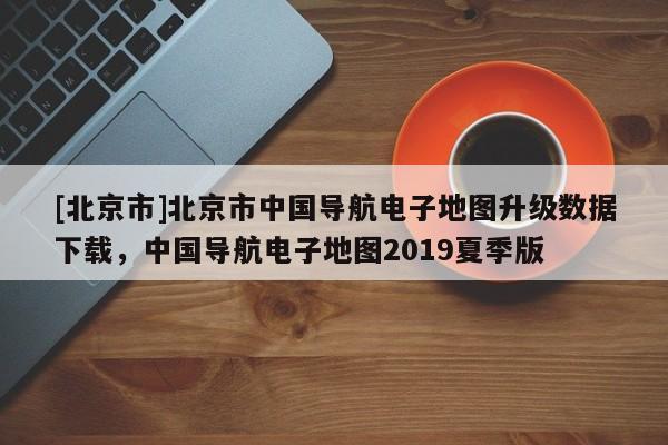 [北京市]北京市中國導(dǎo)航電子地圖升級數(shù)據(jù)下載，中國導(dǎo)航電子地圖2019夏季版