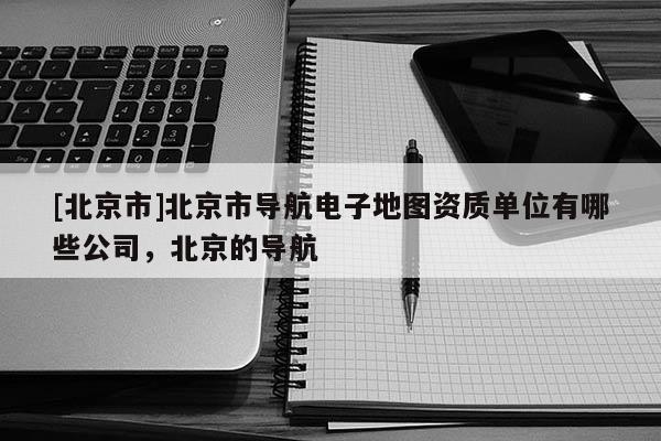 [北京市]北京市導(dǎo)航電子地圖資質(zhì)單位有哪些公司，北京的導(dǎo)航