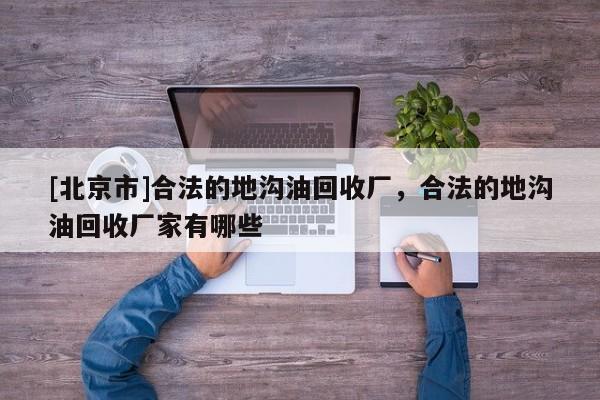 [北京市]合法的地溝油回收廠，合法的地溝油回收廠家有哪些