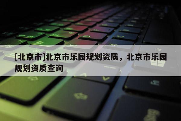 [北京市]北京市樂園規(guī)劃資質(zhì)，北京市樂園規(guī)劃資質(zhì)查詢
