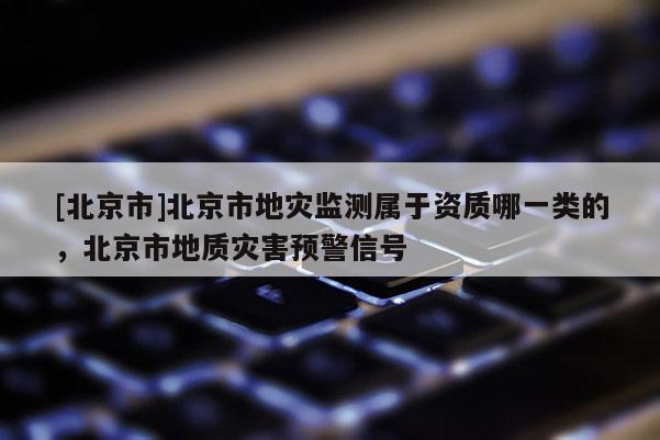 [北京市]北京市地災監測屬于資質哪一類的，北京市地質災害預警信號