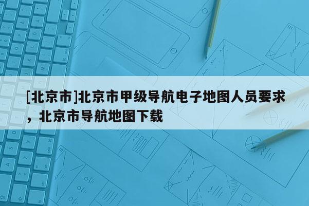 [北京市]北京市甲級導(dǎo)航電子地圖人員要求，北京市導(dǎo)航地圖下載