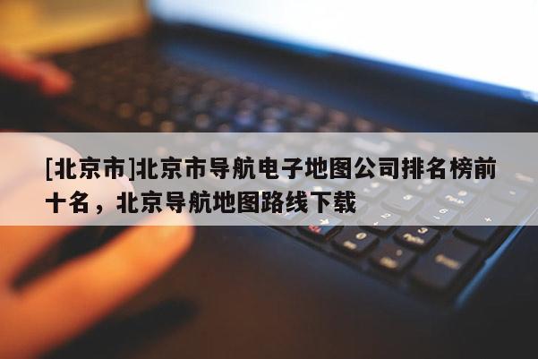 [北京市]北京市導(dǎo)航電子地圖公司排名榜前十名，北京導(dǎo)航地圖路線下載