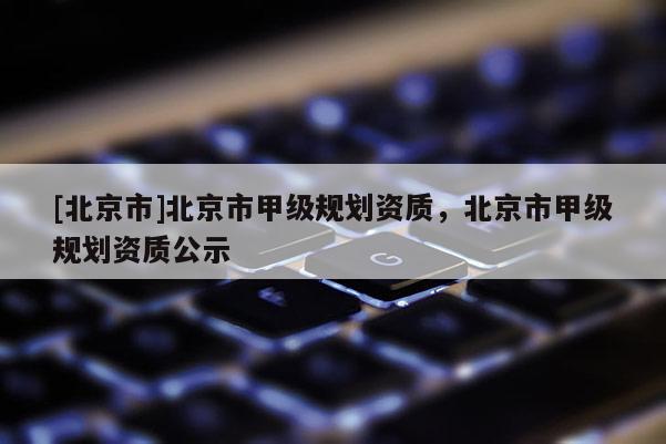 [北京市]北京市甲級規劃資質，北京市甲級規劃資質公示