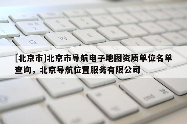 [北京市]北京市導(dǎo)航電子地圖資質(zhì)單位名單查詢(xún)，北京導(dǎo)航位置服務(wù)有限公司